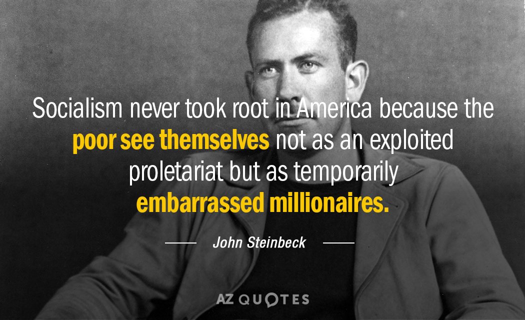 Socialism never took root in America because the poor see themselves not as an exploited proletariat but as temporarily embarrassed millionaires.
– John Steinbeck